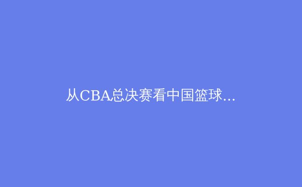 从CBA总决赛看中国篮球的崛起与挑战：职业化道路上的荆棘与荣光 - 2