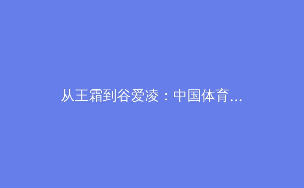 从王霜到谷爱凌：中国体育女性力量崛起的文化解码与时代启示
